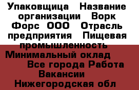 Упаковщица › Название организации ­ Ворк Форс, ООО › Отрасль предприятия ­ Пищевая промышленность › Минимальный оклад ­ 24 000 - Все города Работа » Вакансии   . Нижегородская обл.